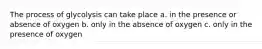 The process of glycolysis can take place a. in the presence or absence of oxygen b. only in the absence of oxygen c. only in the presence of oxygen