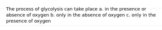 The process of glycolysis can take place a. in the presence or absence of oxygen b. only in the absence of oxygen c. only in the presence of oxygen