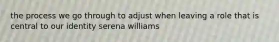 the process we go through to adjust when leaving a role that is central to our identity serena williams