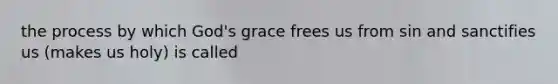 the process by which God's grace frees us from sin and sanctifies us (makes us holy) is called