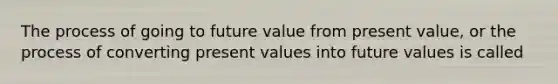 The process of going to future value from present value, or the process of converting present values into future values is called