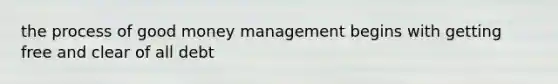 the process of good money management begins with getting free and clear of all debt