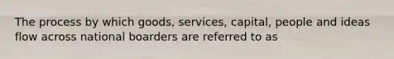 The process by which goods, services, capital, people and ideas flow across national boarders are referred to as