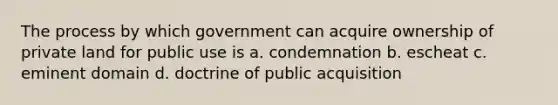 The process by which government can acquire ownership of private land for public use is a. condemnation b. escheat c. eminent domain d. doctrine of public acquisition