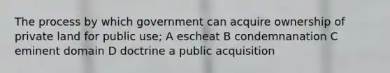 The process by which government can acquire ownership of private land for public use; A escheat B condemnanation C eminent domain D doctrine a public acquisition