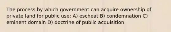 The process by which government can acquire ownership of private land for public use: A) escheat B) condemnation C) eminent domain D) doctrine of public acquisition