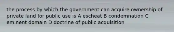 the process by which the government can acquire ownership of private land for public use is A escheat B condemnation C eminent domain D doctrine of public acquisition