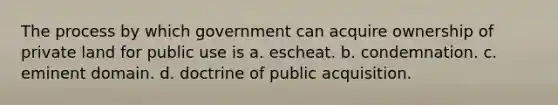 The process by which government can acquire ownership of private land for public use is a. escheat. b. condemnation. c. eminent domain. d. doctrine of public acquisition.