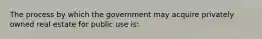 The process by which the government may acquire privately owned real estate for public use is: