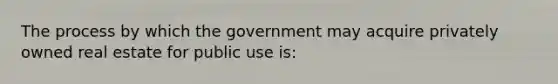 The process by which the government may acquire privately owned real estate for public use is: