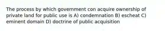 The process by which government con acquire ownership of private land for public use is A) condemnation B) escheat C) eminent domain D) doctrine of public acquisition