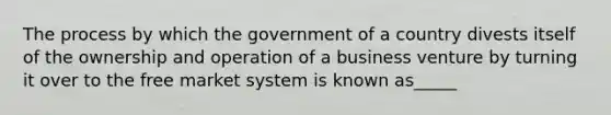 The process by which the government of a country divests itself of the ownership and operation of a business venture by turning it over to the free market system is known as_____