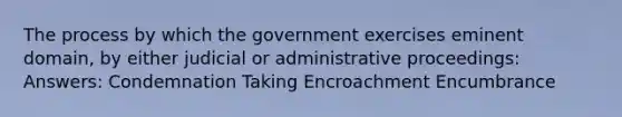 The process by which the government exercises eminent domain, by either judicial or administrative proceedings: Answers: Condemnation Taking Encroachment Encumbrance