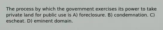 The process by which the government exercises its power to take private land for public use is A) foreclosure. B) condemnation. C) escheat. D) eminent domain.