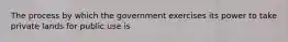 The process by which the government exercises its power to take private lands for public use is