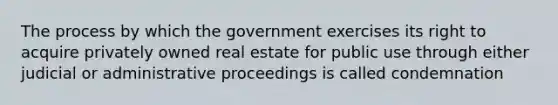 The process by which the government exercises its right to acquire privately owned real estate for public use through either judicial or administrative proceedings is called condemnation