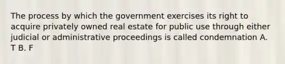 The process by which the government exercises its right to acquire privately owned real estate for public use through either judicial or administrative proceedings is called condemnation A. T B. F