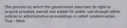 The process by which the government exercises its right to acquire privately owned real estate for public use through either judicial or administrative proceedings is called condemnation. - True - False