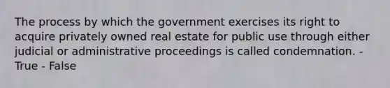 The process by which the government exercises its right to acquire privately owned real estate for public use through either judicial or administrative proceedings is called condemnation. - True - False