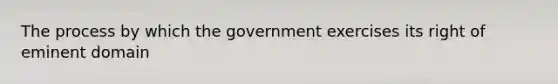 The process by which the government exercises its right of eminent domain