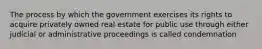 The process by which the government exercises its rights to acquire privately owned real estate for public use through either judicial or administrative proceedings is called condemnation