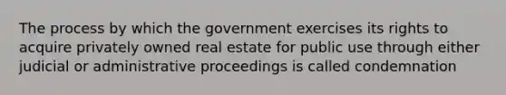 The process by which the government exercises its rights to acquire privately owned real estate for public use through either judicial or administrative proceedings is called condemnation