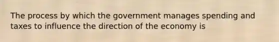 The process by which the government manages spending and taxes to influence the direction of the economy is