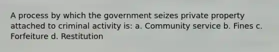 A process by which the government seizes private property attached to criminal activity is: a. Community service b. Fines c. Forfeiture d. Restitution