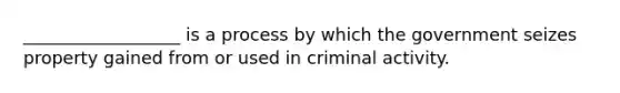 __________________ is a process by which the government seizes property gained from or used in criminal activity.