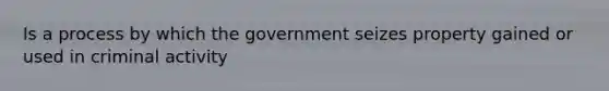 Is a process by which the government seizes property gained or used in criminal activity