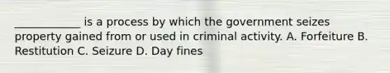 ____________ is a process by which the government seizes property gained from or used in criminal activity. A. Forfeiture B. Restitution C. Seizure D. Day fines