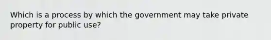 Which is a process by which the government may take private property for public use?