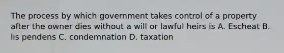 The process by which government takes control of a property after the owner dies without a will or lawful heirs is A. Escheat B. lis pendens C. condemnation D. taxation