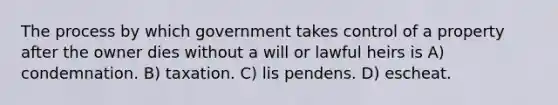 The process by which government takes control of a property after the owner dies without a will or lawful heirs is A) condemnation. B) taxation. C) lis pendens. D) escheat.