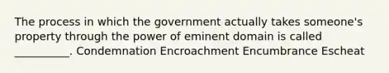 The process in which the government actually takes someone's property through the power of eminent domain is called __________. Condemnation Encroachment Encumbrance Escheat