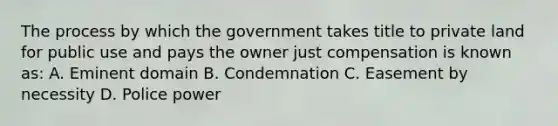 The process by which the government takes title to private land for public use and pays the owner just compensation is known as: A. Eminent domain B. Condemnation C. Easement by necessity D. Police power