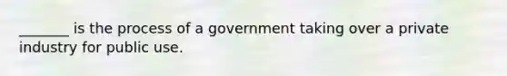 _______ is the process of a government taking over a private industry for public use.