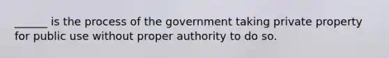 ______ is the process of the government taking private property for public use without proper authority to do so.