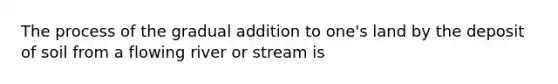 The process of the gradual addition to one's land by the deposit of soil from a flowing river or stream is