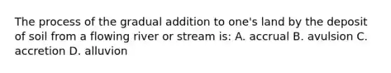 The process of the gradual addition to one's land by the deposit of soil from a flowing river or stream is: A. accrual B. avulsion C. accretion D. alluvion