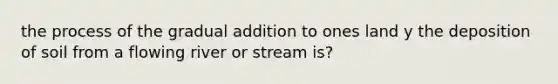 the process of the gradual addition to ones land y the deposition of soil from a flowing river or stream is?