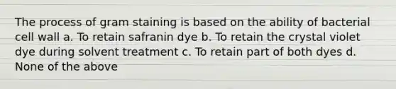 The process of gram staining is based on the ability of bacterial cell wall a. To retain safranin dye b. To retain the crystal violet dye during solvent treatment c. To retain part of both dyes d. None of the above