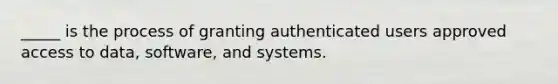 _____ is the process of granting authenticated users approved access to data, software, and systems.