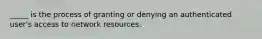 _____ is the process of granting or denying an authenticated user's access to network resources.