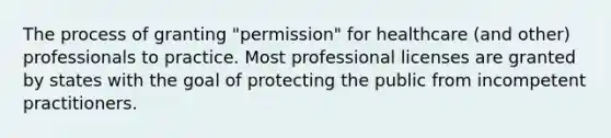 The process of granting "permission" for healthcare (and other) professionals to practice. Most professional licenses are granted by states with the goal of protecting the public from incompetent practitioners.