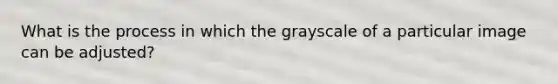 What is the process in which the grayscale of a particular image can be adjusted?