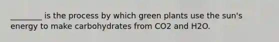 ________ is the process by which green plants use the sun's energy to make carbohydrates from CO2 and H2O.