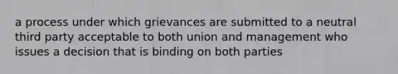 a process under which grievances are submitted to a neutral third party acceptable to both union and management who issues a decision that is binding on both parties