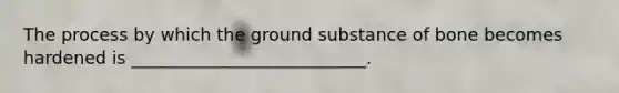The process by which the ground substance of bone becomes hardened is ___________________________.
