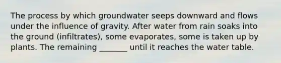 The process by which groundwater seeps downward and flows under the influence of gravity. After water from rain soaks into the ground (infiltrates), some evaporates, some is taken up by plants. The remaining _______ until it reaches the water table.